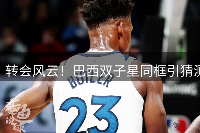 转会风云！巴西双子星同框引猜测 枪手双线作战紧盯两大猎物